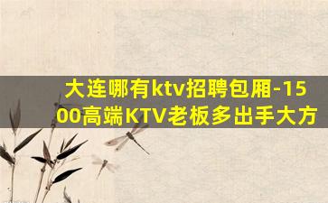 大连哪有ktv招聘包厢-1500高端KTV老板多出手大方